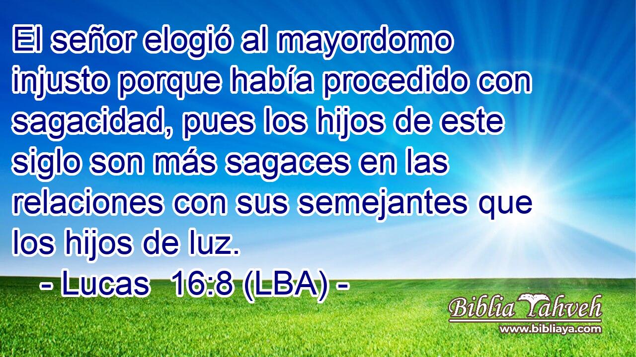 El señor elogió al mayordomo injusto porque había procedido con sagacidad, pues los hijos de este siglo son más sagaces en las relaciones con sus semejantes que los hijos de luz.