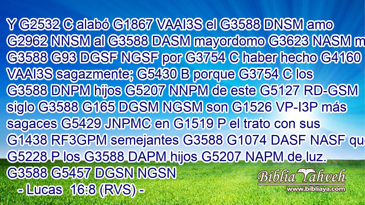 Y G2532 C alabó G1867 VAAI3S el G3588 DNSM amo G2962 NNSM al G3588 DASM mayordomo G3623 NASM malo G3588 G93 DGSF NGSF por G3754 C haber hecho G4160 VAAI3S sagazmente; G5430 B porque G3754 C los G3588 DNPM hijos G5207 NNPM de este G5127 RD-GSM siglo G3588 G165 DGSM NGSM son G1526 VP-I3P más sagaces G5429 JNPMC en G1519 P el trato con sus G1438 RF3GPM semejantes G3588 G1074 DASF NASF que G5228 P los G3588 DAPM hijos G5207 NAPM de luz. G3588 G5457 DGSN NGSN 