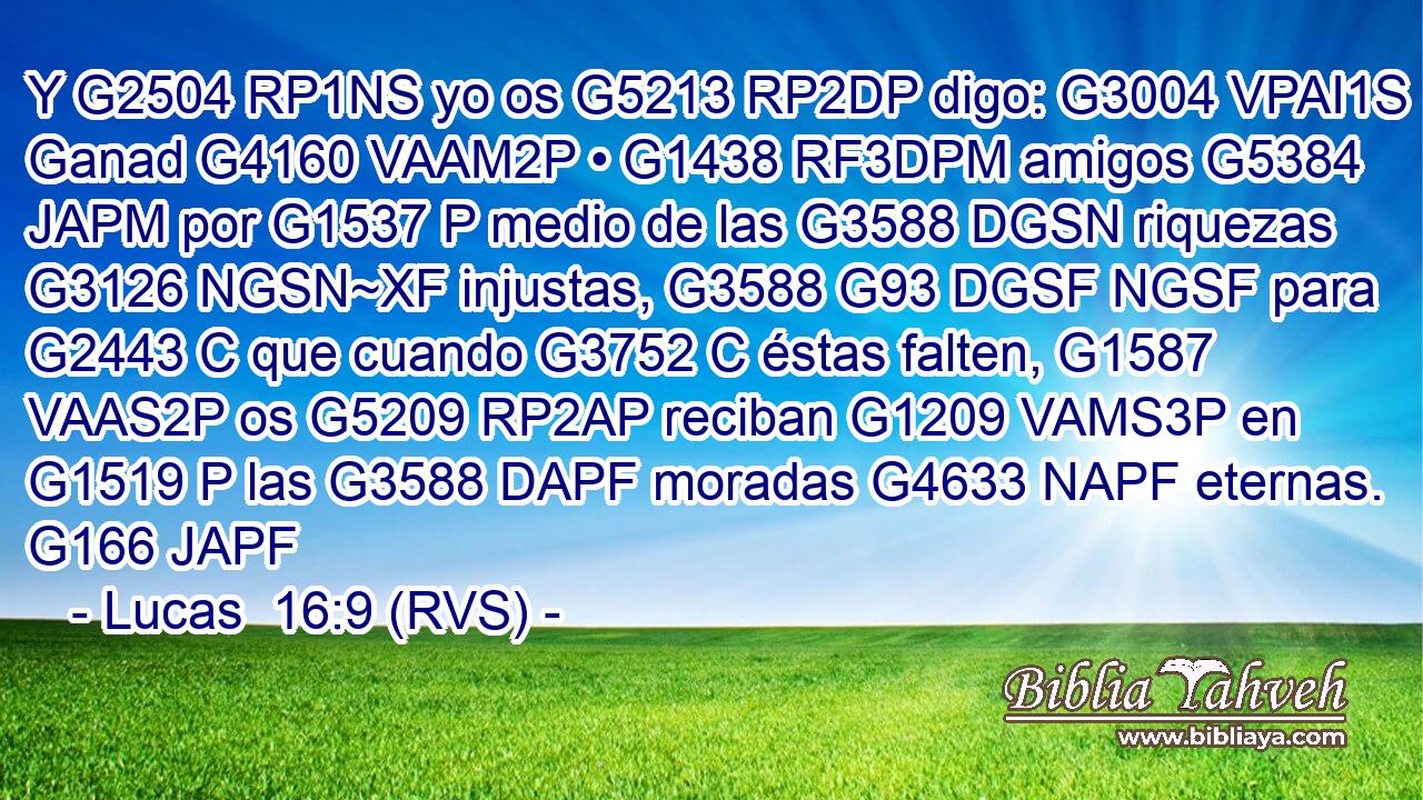 Y G2504 RP1NS yo os G5213 RP2DP digo: G3004 VPAI1S Ganad G4160 VAAM2P • G1438 RF3DPM amigos G5384 JAPM por G1537 P medio de las G3588 DGSN riquezas G3126 NGSN~XF injustas, G3588 G93 DGSF NGSF para G2443 C que cuando G3752 C éstas falten, G1587 VAAS2P os G5209 RP2AP reciban G1209 VAMS3P en G1519 P las G3588 DAPF moradas G4633 NAPF eternas. G166 JAPF 