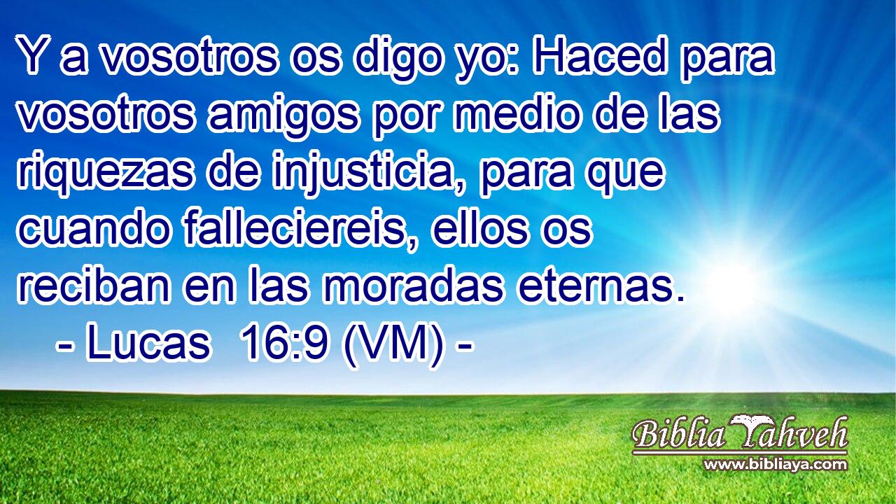  Y a vosotros os digo yo: Haced para vosotros amigos por medio de las riquezas de injusticia, para que cuando falleciereis, ellos os reciban en las moradas eternas. 