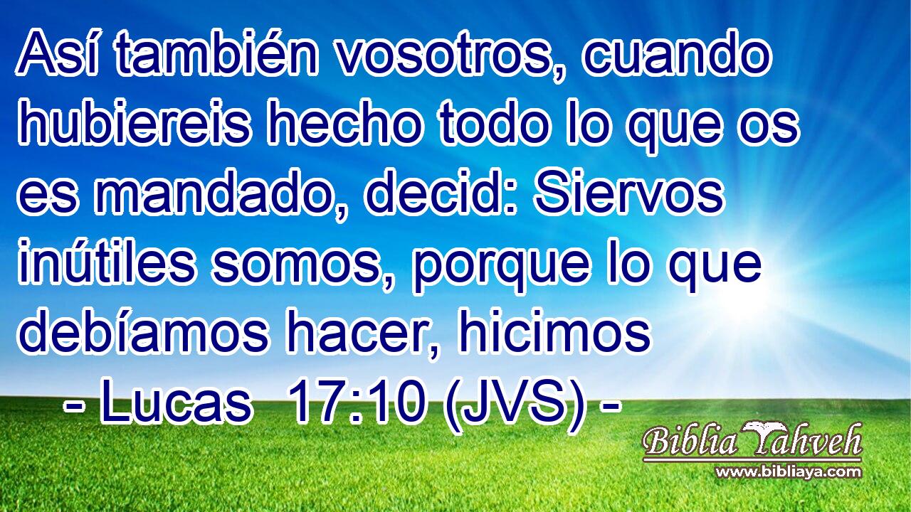 Así también vosotros, cuando hubiereis hecho todo lo que os es mandado, decid: Siervos inútiles somos, porque lo que debíamos hacer, hicimos