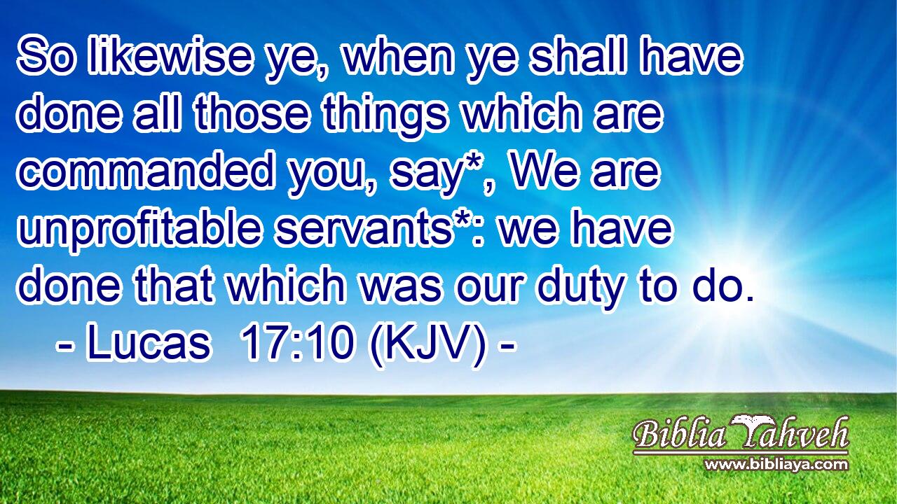 So likewise ye, when ye shall have done all those things which are commanded you, say*, We are unprofitable servants*: we have done that which was our duty to do.