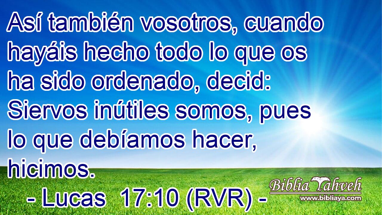 Así también vosotros, cuando hayáis hecho todo lo que os ha sido ordenado, decid: Siervos inútiles somos, pues lo que debíamos hacer, hicimos.