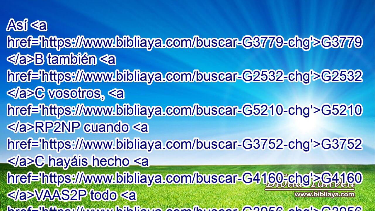 Así G3779 B también G2532 C vosotros, G5210 RP2NP cuando G3752 C hayáis hecho G4160 VAAS2P todo G3956 JAPN lo G3588 DAPN que os G5213 RP2DP ha sido ordenado, G1299 VAPP-PAN decid G3004 VPAM2P : G3754 C Siervos G1401 NNPM inútiles G888 JNPM somos, G2070 VP-I1P pues G3754 C lo G3739 RR-ASN que debíamos G3784 VIAI1P hacer, G4160 VAAN hicimos. G4160 VRAI1P 