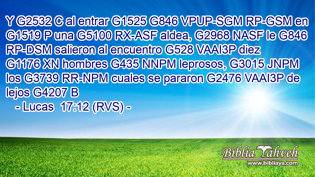 Y G2532 C al entrar G1525 G846 VPUP-SGM RP-GSM en G1519 P una G5100 RX-ASF aldea, G2968 NASF le G846 RP-DSM salieron al encuentro G528 VAAI3P diez G1176 XN hombres G435 NNPM leprosos, G3015 JNPM los G3739 RR-NPM cuales se pararon G2476 VAAI3P de lejos G4207 B 