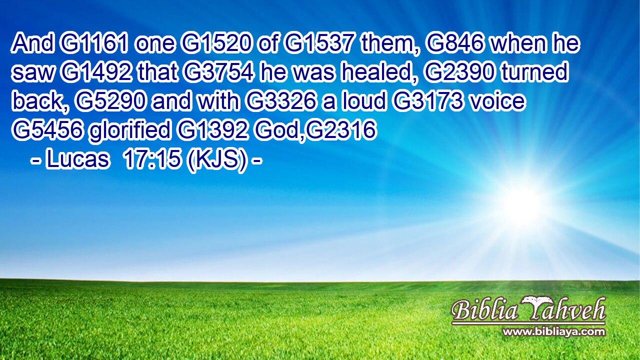 And G1161 one G1520 of G1537 them, G846 when he saw G1492 that G3754 he was healed, G2390 turned back, G5290 and with G3326 a loud G3173 voice G5456 glorified G1392 God,G2316