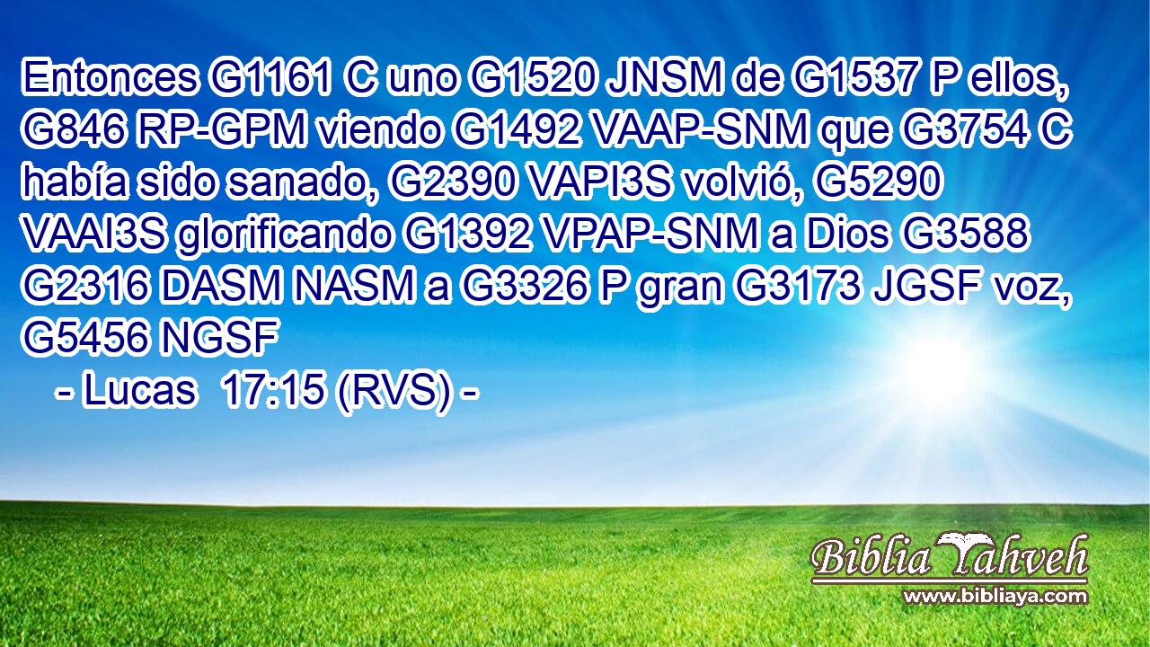 Entonces G1161 C uno G1520 JNSM de G1537 P ellos, G846 RP-GPM viendo G1492 VAAP-SNM que G3754 C había sido sanado, G2390 VAPI3S volvió, G5290 VAAI3S glorificando G1392 VPAP-SNM a Dios G3588 G2316 DASM NASM a G3326 P gran G3173 JGSF voz, G5456 NGSF 