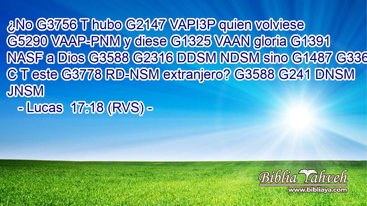 ¿No G3756 T hubo G2147 VAPI3P quien volviese G5290 VAAP-PNM y diese G1325 VAAN gloria G1391 NASF a Dios G3588 G2316 DDSM NDSM sino G1487 G3361 C T este G3778 RD-NSM extranjero? G3588 G241 DNSM JNSM 