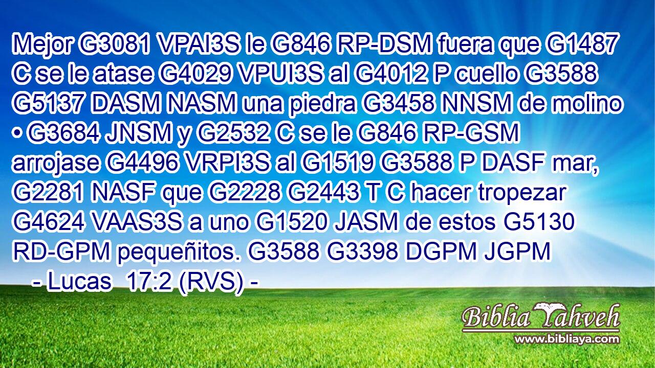 Mejor G3081 VPAI3S le G846 RP-DSM fuera que G1487 C se le atase G4029 VPUI3S al G4012 P cuello G3588 G5137 DASM NASM una piedra G3458 NNSM de molino • G3684 JNSM y G2532 C se le G846 RP-GSM arrojase G4496 VRPI3S al G1519 G3588 P DASF mar, G2281 NASF que G2228 G2443 T C hacer tropezar G4624 VAAS3S a uno G1520 JASM de estos G5130 RD-GPM pequeñitos. G3588 G3398 DGPM JGPM 