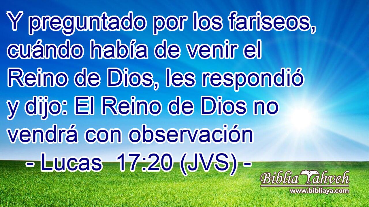 Y preguntado por los fariseos, cuándo había de venir el Reino de Dios, les respondió y dijo: El Reino de Dios no vendrá con observación