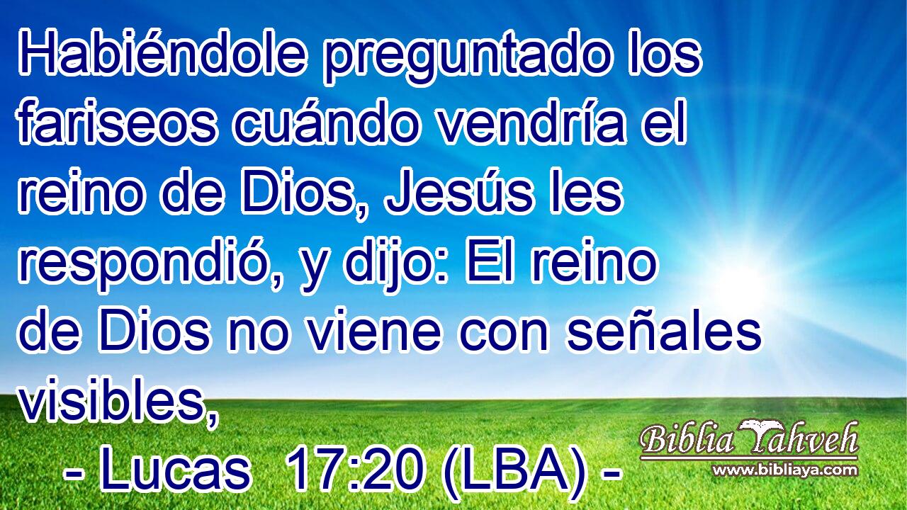 Habiéndole preguntado los fariseos cuándo vendría el reino de Dios, Jesús les respondió, y dijo: El reino de Dios no viene con señales visibles,