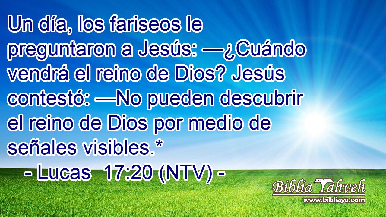 Un día, los fariseos le preguntaron a Jesús: —¿Cuándo vendrá el reino de Dios? Jesús contestó: —No pueden descubrir el reino de Dios por medio de señales visibles.*