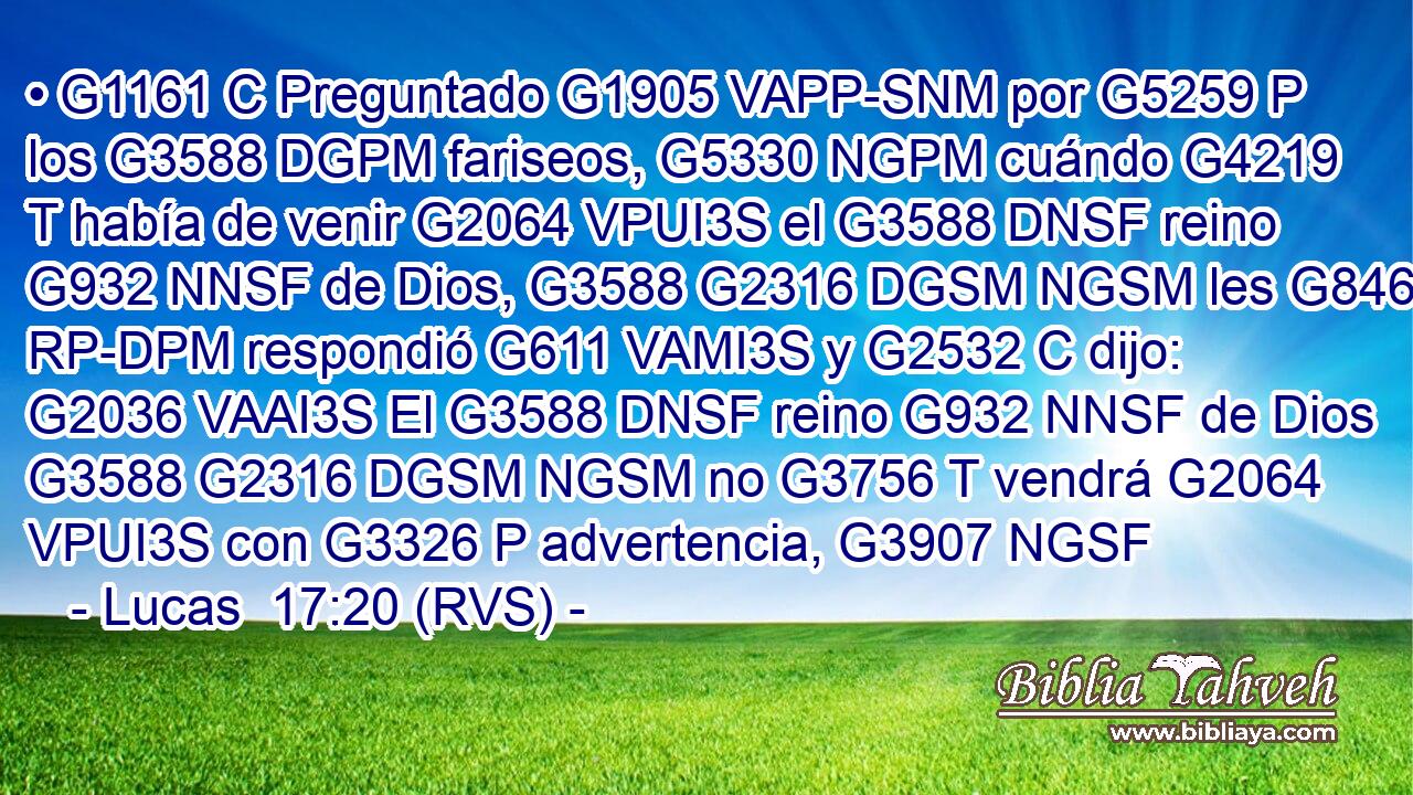 • G1161 C Preguntado G1905 VAPP-SNM por G5259 P los G3588 DGPM fariseos, G5330 NGPM cuándo G4219 T había de venir G2064 VPUI3S el G3588 DNSF reino G932 NNSF de Dios, G3588 G2316 DGSM NGSM les G846 RP-DPM respondió G611 VAMI3S y G2532 C dijo: G2036 VAAI3S El G3588 DNSF reino G932 NNSF de Dios G3588 G2316 DGSM NGSM no G3756 T vendrá G2064 VPUI3S con G3326 P advertencia, G3907 NGSF 