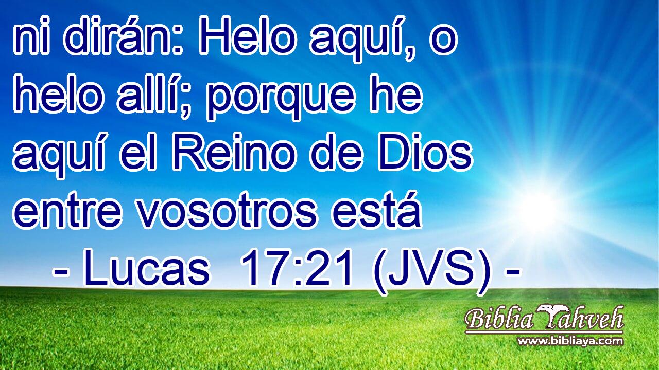 ni dirán: Helo aquí, o helo allí; porque he aquí el Reino de Dios entre vosotros está