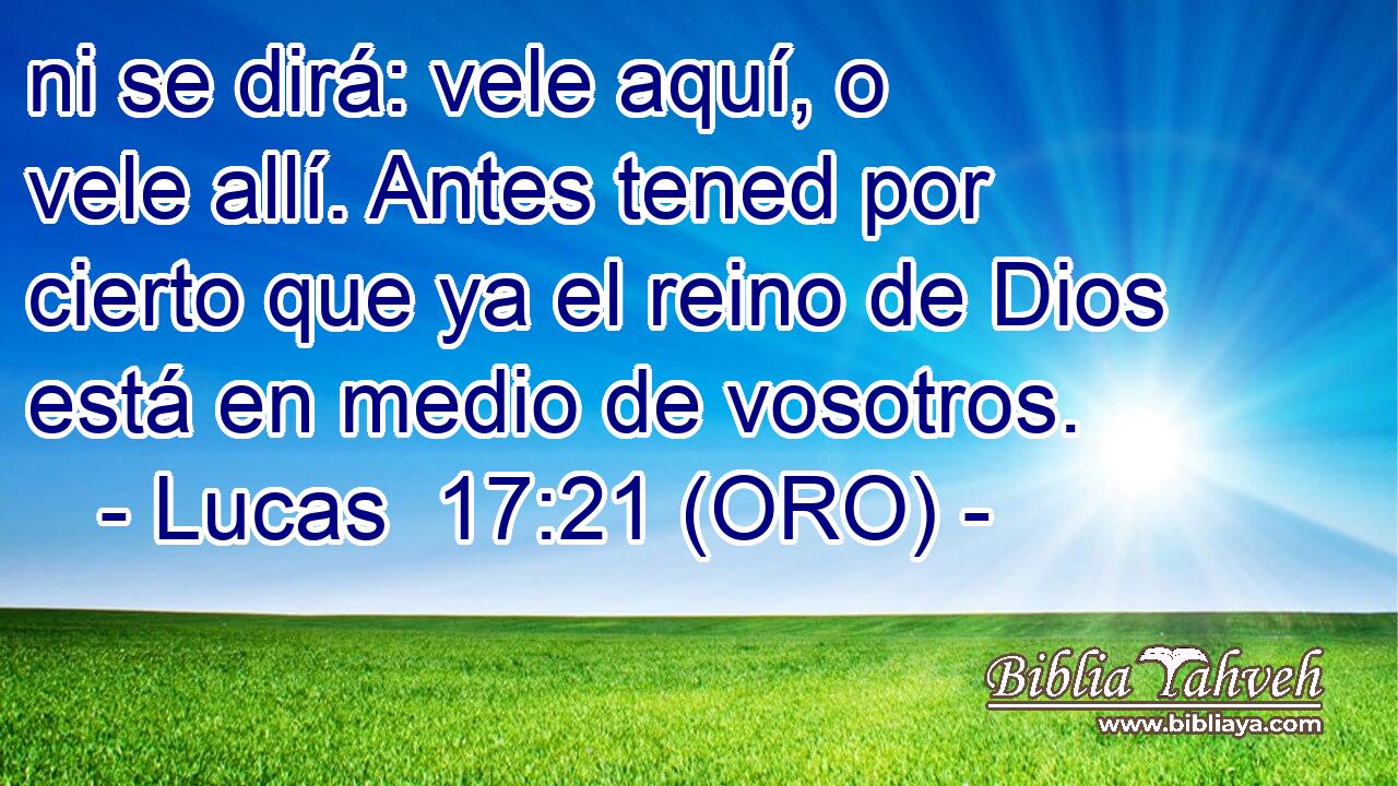  ni se dirá: vele aquí, o vele allí. Antes tened por cierto que ya el reino de Dios está en medio de vosotros. 