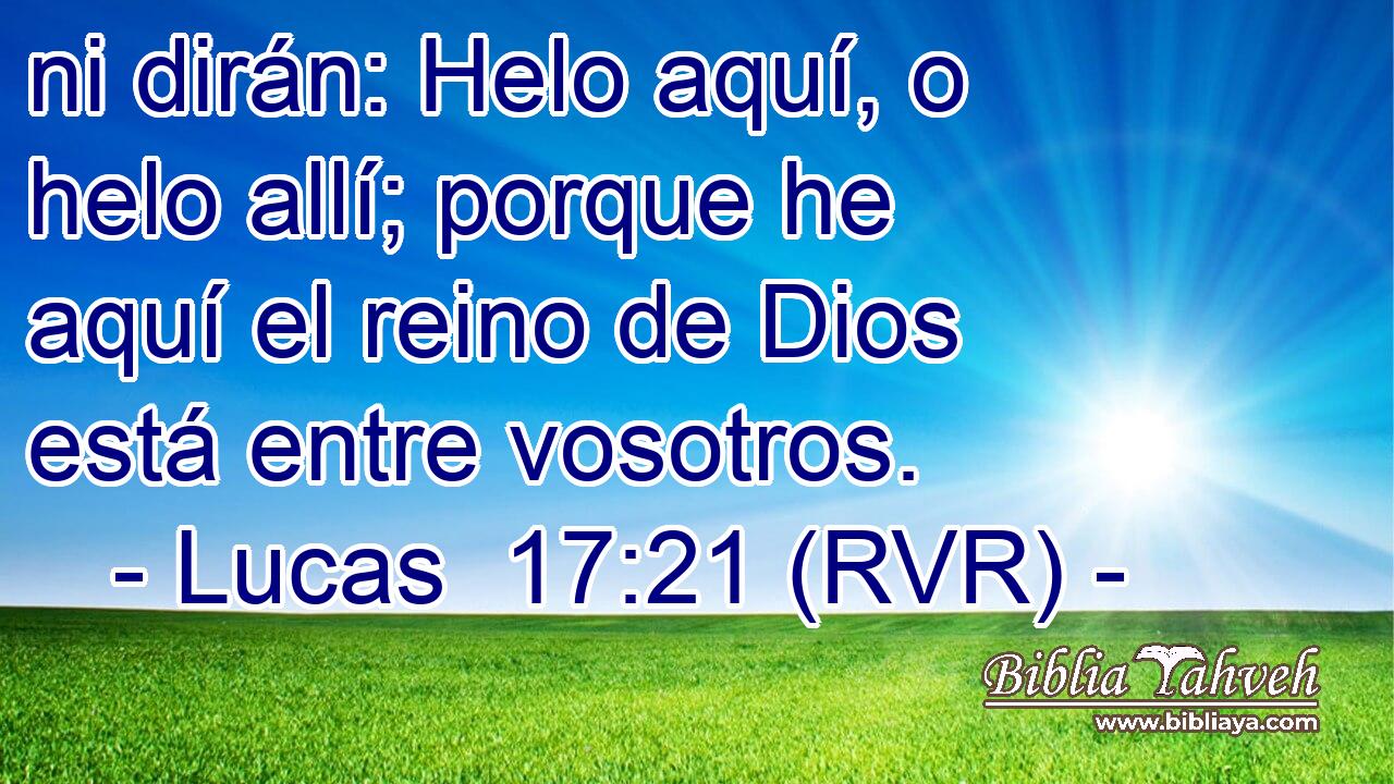 ni dirán: Helo aquí, o helo allí; porque he aquí el reino de Dios está entre vosotros.