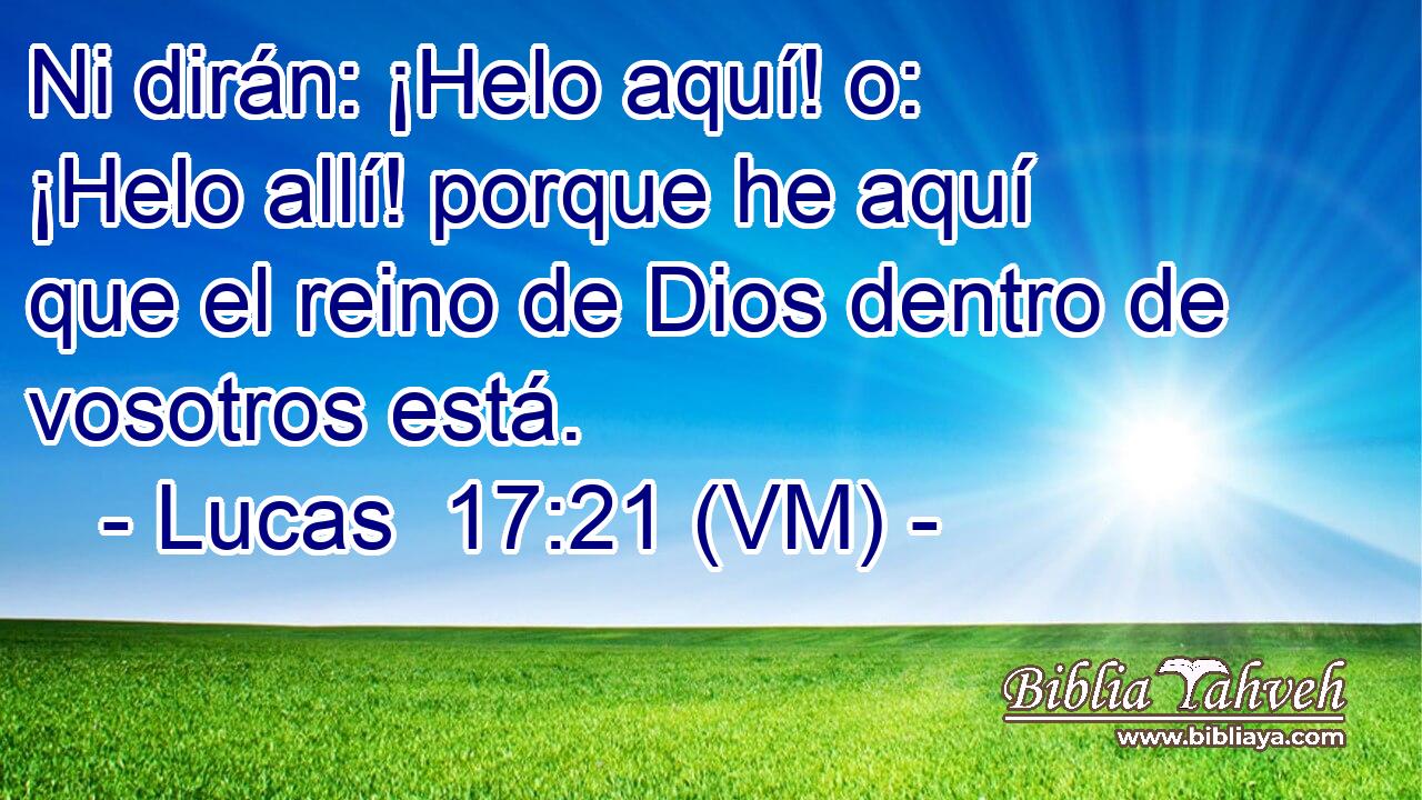  Ni dirán: ¡Helo aquí! o: ¡Helo allí! porque he aquí que el reino de Dios dentro de vosotros está. 