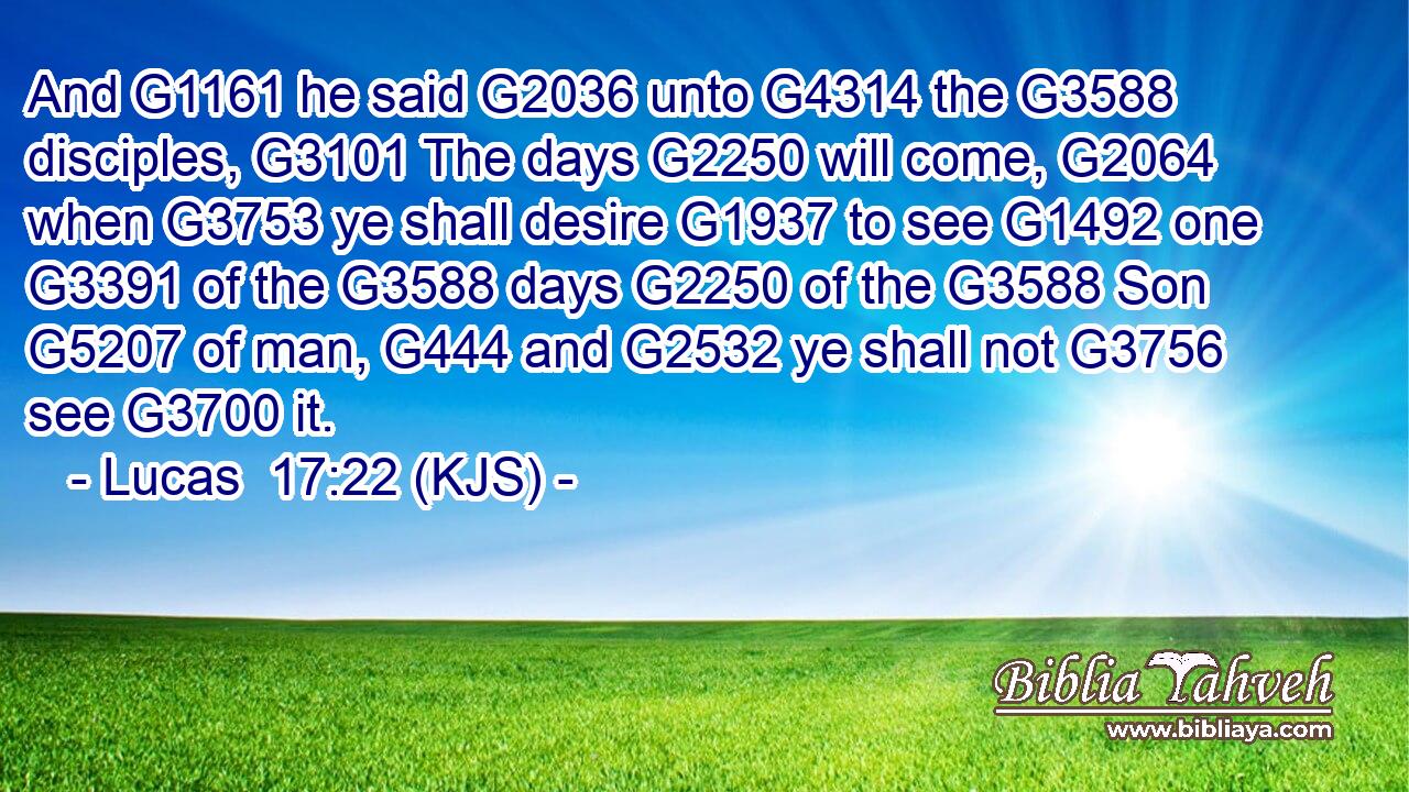 And G1161 he said G2036 unto G4314 the G3588 disciples, G3101 The days G2250 will come, G2064 when G3753 ye shall desire G1937 to see G1492 one G3391 of the G3588 days G2250 of the G3588 Son G5207 of man, G444 and G2532 ye shall not G3756 see G3700 it.