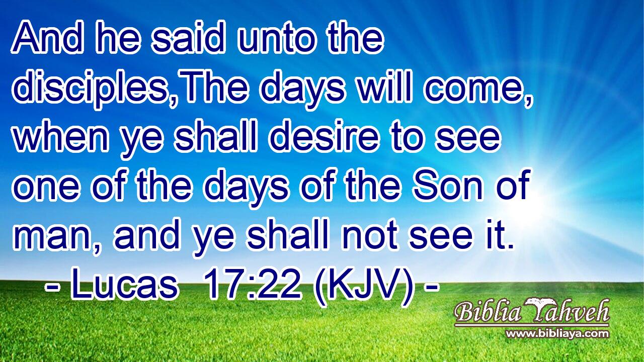 And he said unto the disciples,The days will come, when ye shall desire to see one of the days of the Son of man, and ye shall not see it.