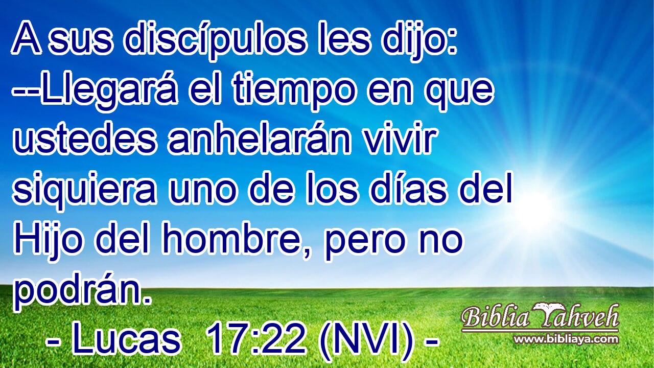  A sus discípulos les dijo: --Llegará el tiempo en que ustedes anhelarán vivir siquiera uno de los días del Hijo del hombre, pero no podrán. 