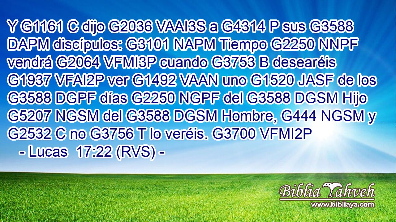 Y G1161 C dijo G2036 VAAI3S a G4314 P sus G3588 DAPM discípulos: G3101 NAPM Tiempo G2250 NNPF vendrá G2064 VFMI3P cuando G3753 B desearéis G1937 VFAI2P ver G1492 VAAN uno G1520 JASF de los G3588 DGPF días G2250 NGPF del G3588 DGSM Hijo G5207 NGSM del G3588 DGSM Hombre, G444 NGSM y G2532 C no G3756 T lo veréis. G3700 VFMI2P 