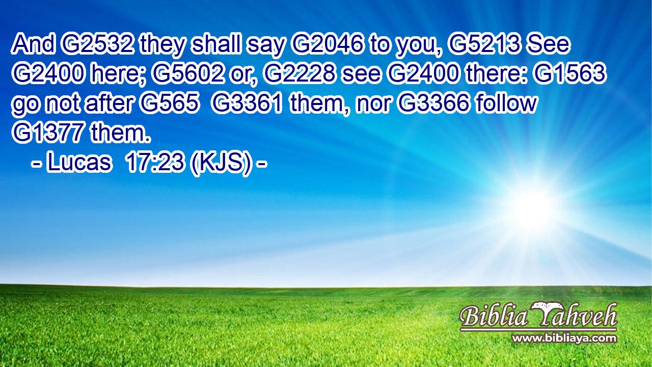 And G2532 they shall say G2046 to you, G5213 See G2400 here; G5602 or, G2228 see G2400 there: G1563 go not after G565  G3361 them, nor G3366 follow G1377 them.