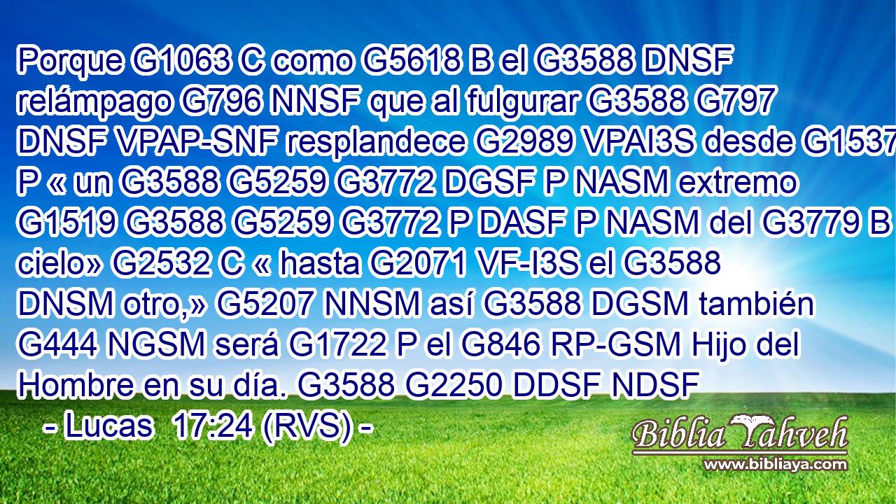 Porque G1063 C como G5618 B el G3588 DNSF relámpago G796 NNSF que al fulgurar G3588 G797 DNSF VPAP-SNF resplandece G2989 VPAI3S desde G1537 P « un G3588 G5259 G3772 DGSF P NASM extremo G1519 G3588 G5259 G3772 P DASF P NASM del G3779 B cielo» G2532 C « hasta G2071 VF-I3S el G3588 DNSM otro,» G5207 NNSM así G3588 DGSM también G444 NGSM será G1722 P el G846 RP-GSM Hijo del Hombre en su día. G3588 G2250 DDSF NDSF 