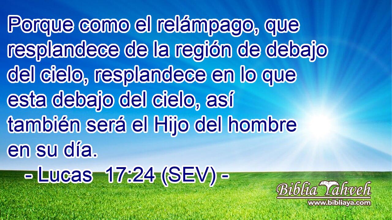 Porque como el relámpago, que resplandece de la región de debajo del cielo, resplandece en lo que esta debajo del cielo, así también será el Hijo del hombre en su día.