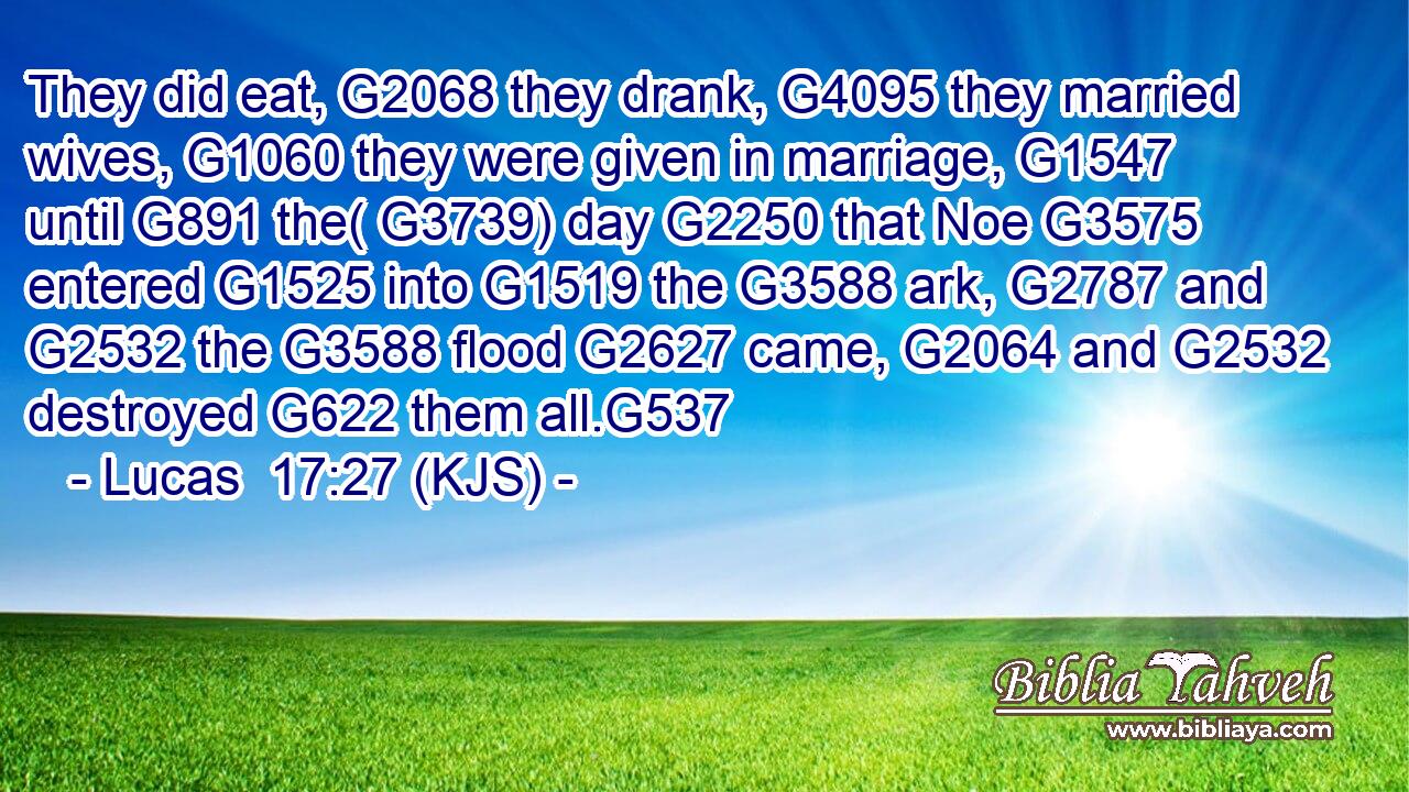 They did eat, G2068 they drank, G4095 they married wives, G1060 they were given in marriage, G1547 until G891 the( G3739) day G2250 that Noe G3575 entered G1525 into G1519 the G3588 ark, G2787 and G2532 the G3588 flood G2627 came, G2064 and G2532 destroyed G622 them all.G537