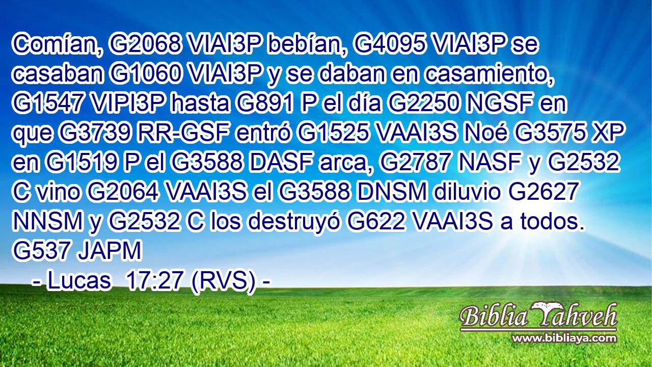 Comían, G2068 VIAI3P bebían, G4095 VIAI3P se casaban G1060 VIAI3P y se daban en casamiento, G1547 VIPI3P hasta G891 P el día G2250 NGSF en que G3739 RR-GSF entró G1525 VAAI3S Noé G3575 XP en G1519 P el G3588 DASF arca, G2787 NASF y G2532 C vino G2064 VAAI3S el G3588 DNSM diluvio G2627 NNSM y G2532 C los destruyó G622 VAAI3S a todos. G537 JAPM 