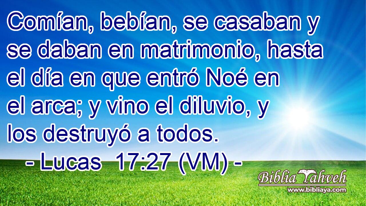  Comían, bebían, se casaban y se daban en matrimonio, hasta el día en que entró Noé en el arca; y vino el diluvio, y los destruyó a todos. 