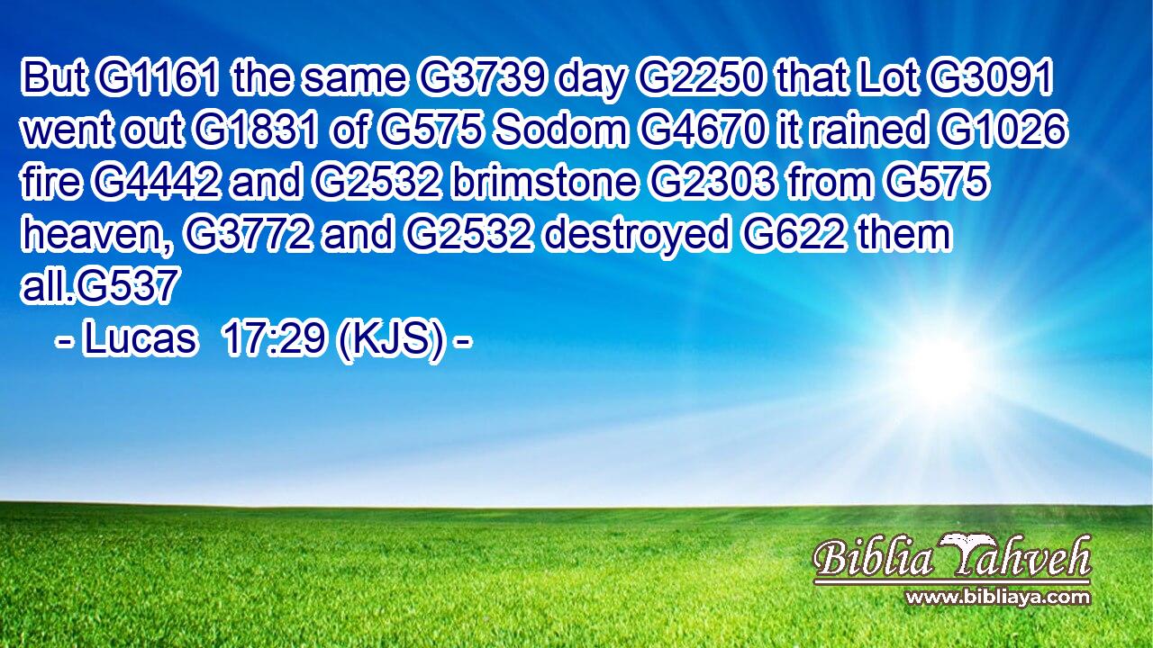 But G1161 the same G3739 day G2250 that Lot G3091 went out G1831 of G575 Sodom G4670 it rained G1026 fire G4442 and G2532 brimstone G2303 from G575 heaven, G3772 and G2532 destroyed G622 them all.G537