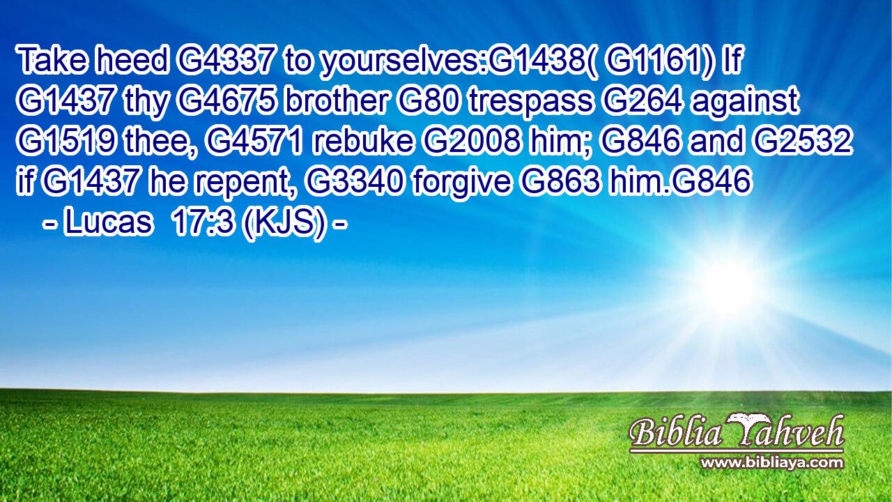 Take heed G4337 to yourselves:G1438( G1161) If G1437 thy G4675 brother G80 trespass G264 against G1519 thee, G4571 rebuke G2008 him; G846 and G2532 if G1437 he repent, G3340 forgive G863 him.G846