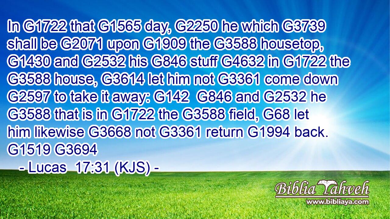 In G1722 that G1565 day, G2250 he which G3739 shall be G2071 upon G1909 the G3588 housetop, G1430 and G2532 his G846 stuff G4632 in G1722 the G3588 house, G3614 let him not G3361 come down G2597 to take it away: G142  G846 and G2532 he G3588 that is in G1722 the G3588 field, G68 let him likewise G3668 not G3361 return G1994 back. G1519 G3694