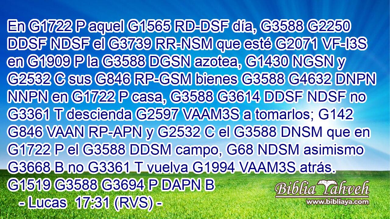 En G1722 P aquel G1565 RD-DSF día, G3588 G2250 DDSF NDSF el G3739 RR-NSM que esté G2071 VF-I3S en G1909 P la G3588 DGSN azotea, G1430 NGSN y G2532 C sus G846 RP-GSM bienes G3588 G4632 DNPN NNPN en G1722 P casa, G3588 G3614 DDSF NDSF no G3361 T descienda G2597 VAAM3S a tomarlos; G142 G846 VAAN RP-APN y G2532 C el G3588 DNSM que en G1722 P el G3588 DDSM campo, G68 NDSM asimismo G3668 B no G3361 T vuelva G1994 VAAM3S atrás. G1519 G3588 G3694 P DAPN B 