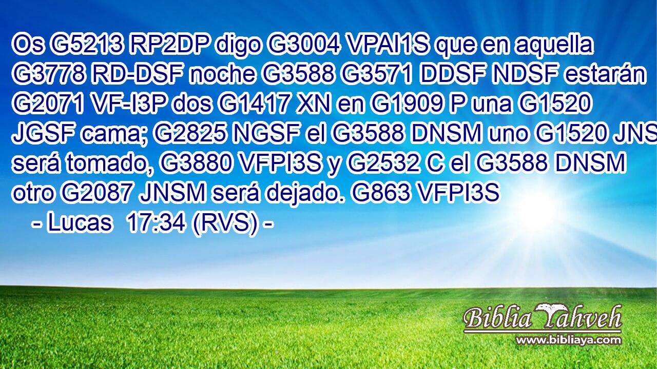 Os G5213 RP2DP digo G3004 VPAI1S que en aquella G3778 RD-DSF noche G3588 G3571 DDSF NDSF estarán G2071 VF-I3P dos G1417 XN en G1909 P una G1520 JGSF cama; G2825 NGSF el G3588 DNSM uno G1520 JNSM será tomado, G3880 VFPI3S y G2532 C el G3588 DNSM otro G2087 JNSM será dejado. G863 VFPI3S 