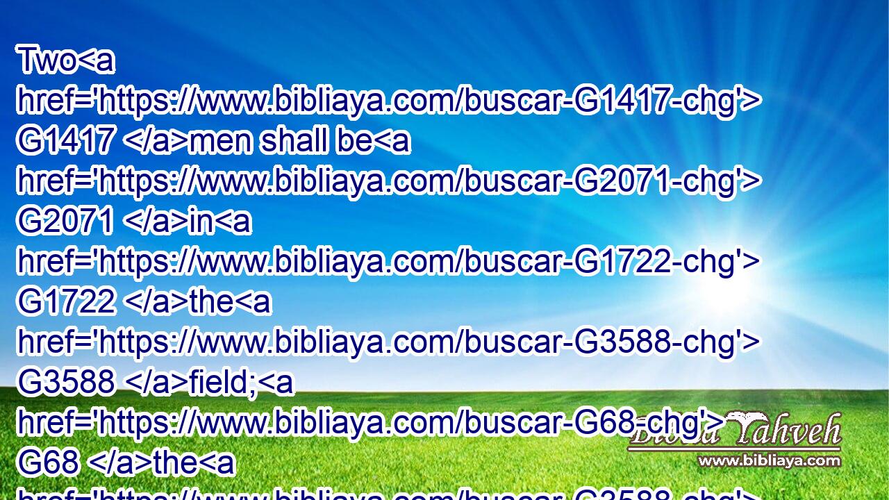 Two G1417 men shall be G2071 in G1722 the G3588 field; G68 the G3588 one G1520 shall be taken, G3880 and G2532 the G3588 other G2087 left.G863