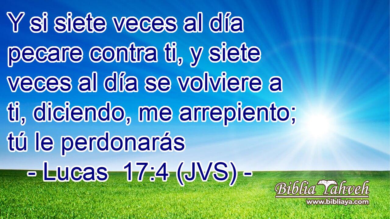 Y si siete veces al día pecare contra ti, y siete veces al día se volviere a ti, diciendo, me arrepiento; tú le perdonarás