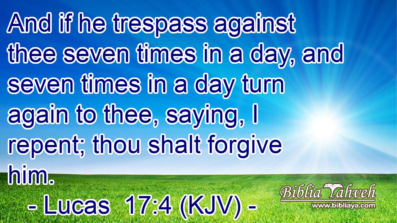 And if he trespass against thee seven times in a day, and seven times in a day turn again to thee, saying, I repent; thou shalt forgive him.
