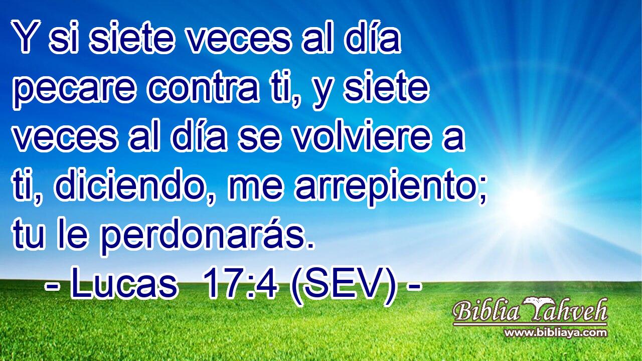 Y si siete veces al día pecare contra ti, y siete veces al día se volviere a ti, diciendo, me arrepiento; tu le perdonarás.