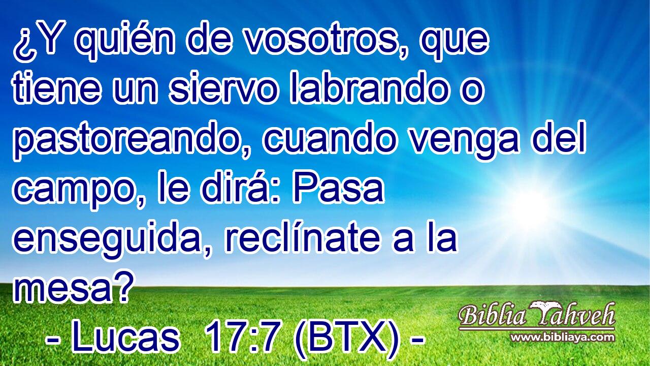 ¿Y quién de vosotros, que tiene un siervo labrando o pastoreando, cuando venga del campo, le dirá: Pasa enseguida, reclínate a la mesa?