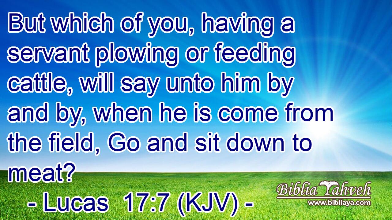 But which of you, having a servant plowing or feeding cattle, will say unto him by and by, when he is come from the field, Go and sit down to meat?
