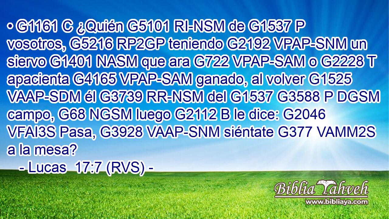 • G1161 C ¿Quién G5101 RI-NSM de G1537 P vosotros, G5216 RP2GP teniendo G2192 VPAP-SNM un siervo G1401 NASM que ara G722 VPAP-SAM o G2228 T apacienta G4165 VPAP-SAM ganado, al volver G1525 VAAP-SDM él G3739 RR-NSM del G1537 G3588 P DGSM campo, G68 NGSM luego G2112 B le dice: G2046 VFAI3S Pasa, G3928 VAAP-SNM siéntate G377 VAMM2S a la mesa? 