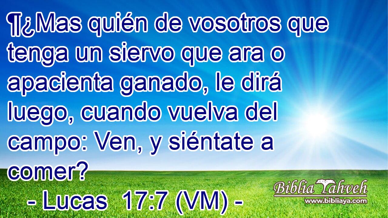  ¶¿Mas quién de vosotros que tenga un siervo que ara o apacienta ganado, le dirá luego, cuando vuelva del campo: Ven, y siéntate a comer? 