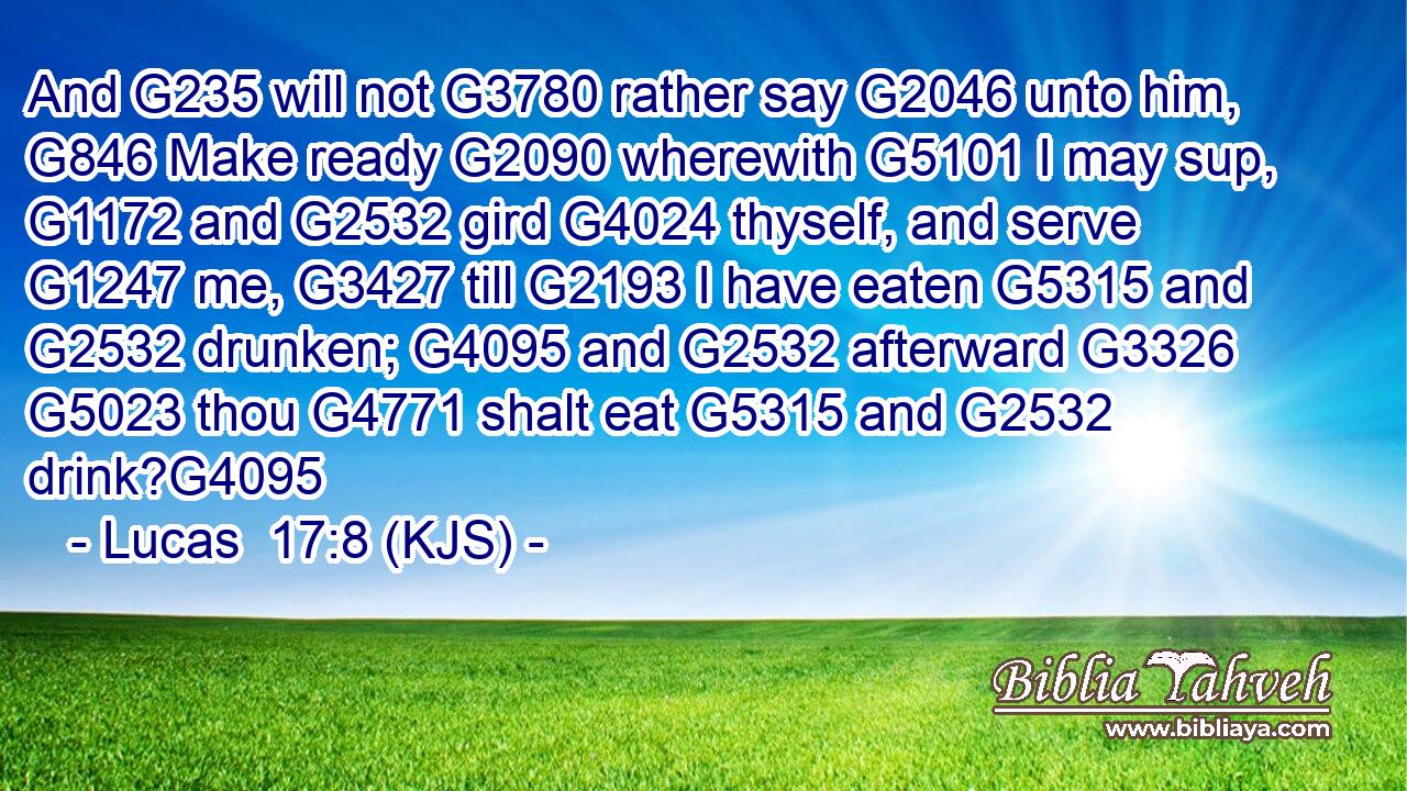 And G235 will not G3780 rather say G2046 unto him, G846 Make ready G2090 wherewith G5101 I may sup, G1172 and G2532 gird G4024 thyself, and serve G1247 me, G3427 till G2193 I have eaten G5315 and G2532 drunken; G4095 and G2532 afterward G3326  G5023 thou G4771 shalt eat G5315 and G2532 drink?G4095