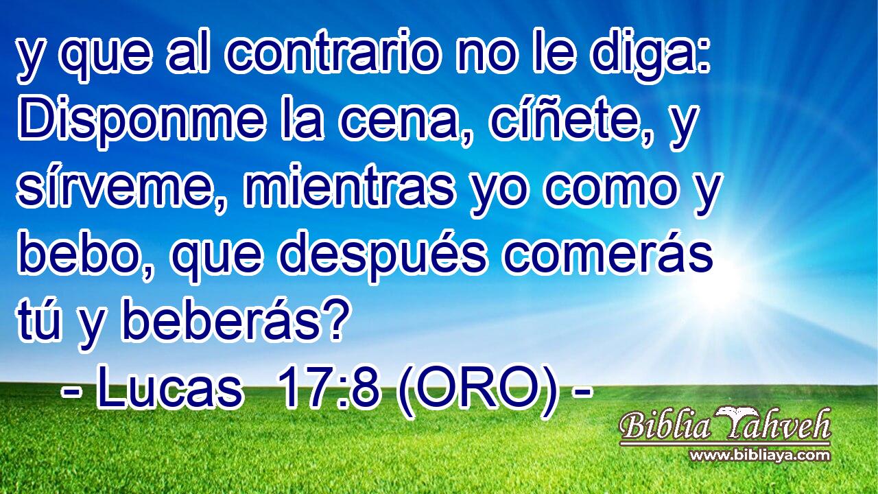  y que al contrario no le diga: Disponme la cena, cíñete, y sírveme, mientras yo como y bebo, que después comerás tú y beberás? 