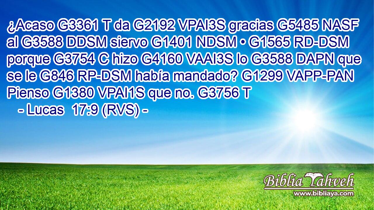 ¿Acaso G3361 T da G2192 VPAI3S gracias G5485 NASF al G3588 DDSM siervo G1401 NDSM • G1565 RD-DSM porque G3754 C hizo G4160 VAAI3S lo G3588 DAPN que se le G846 RP-DSM había mandado? G1299 VAPP-PAN Pienso G1380 VPAI1S que no. G3756 T 
