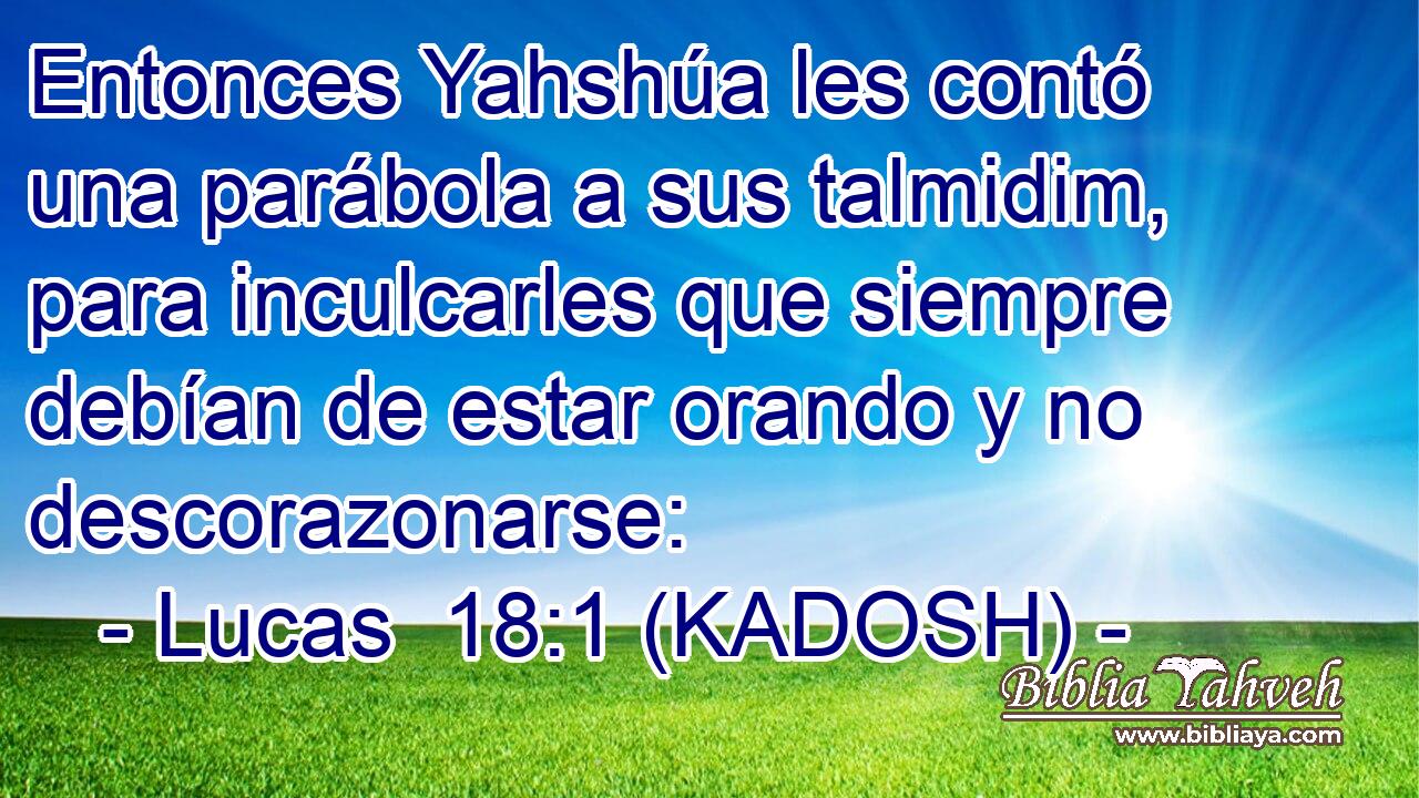  Entonces Yahshúa les contó una parábola a sus talmidim, para inculcarles que siempre debían de estar orando y no descorazonarse: 