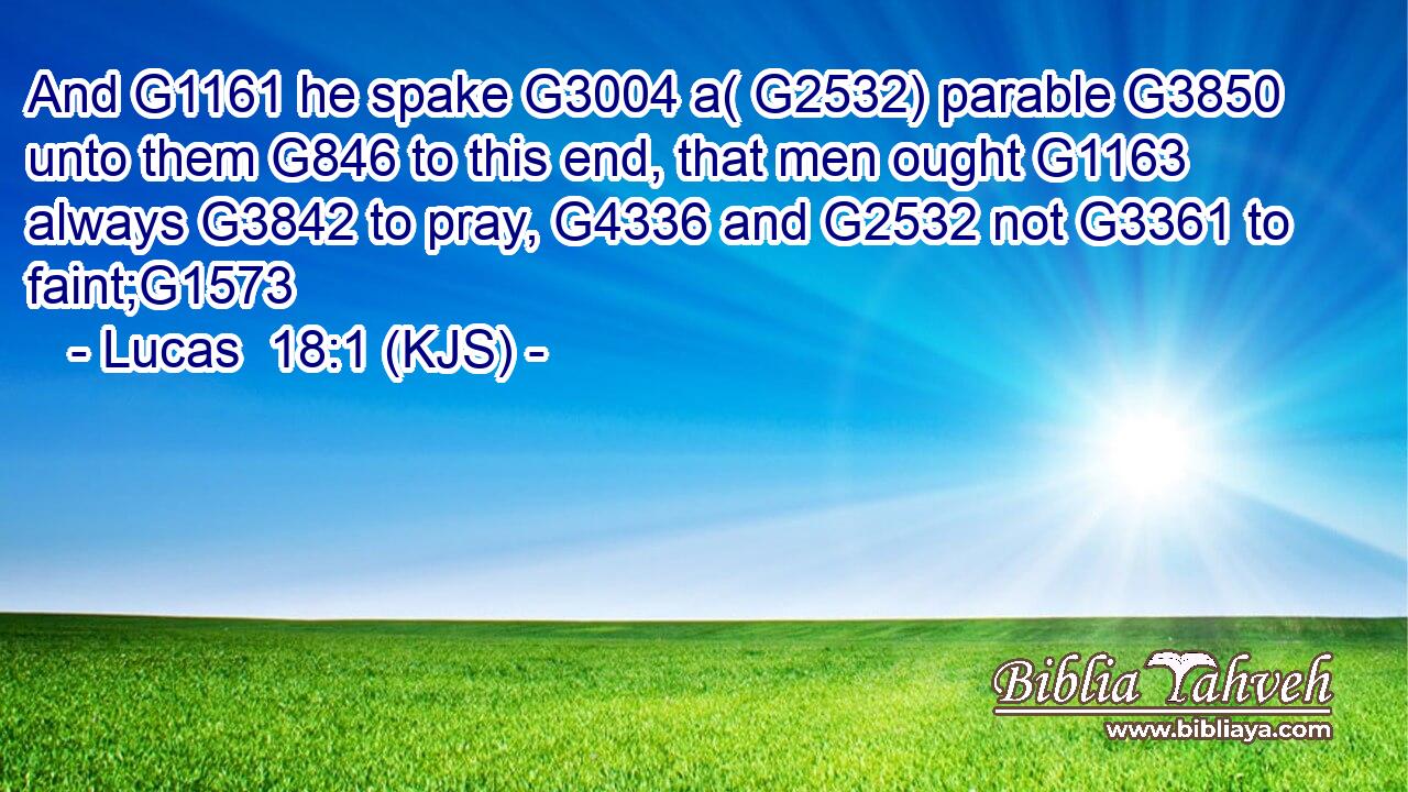 And G1161 he spake G3004 a( G2532) parable G3850 unto them G846 to this end, that men ought G1163 always G3842 to pray, G4336 and G2532 not G3361 to faint;G1573