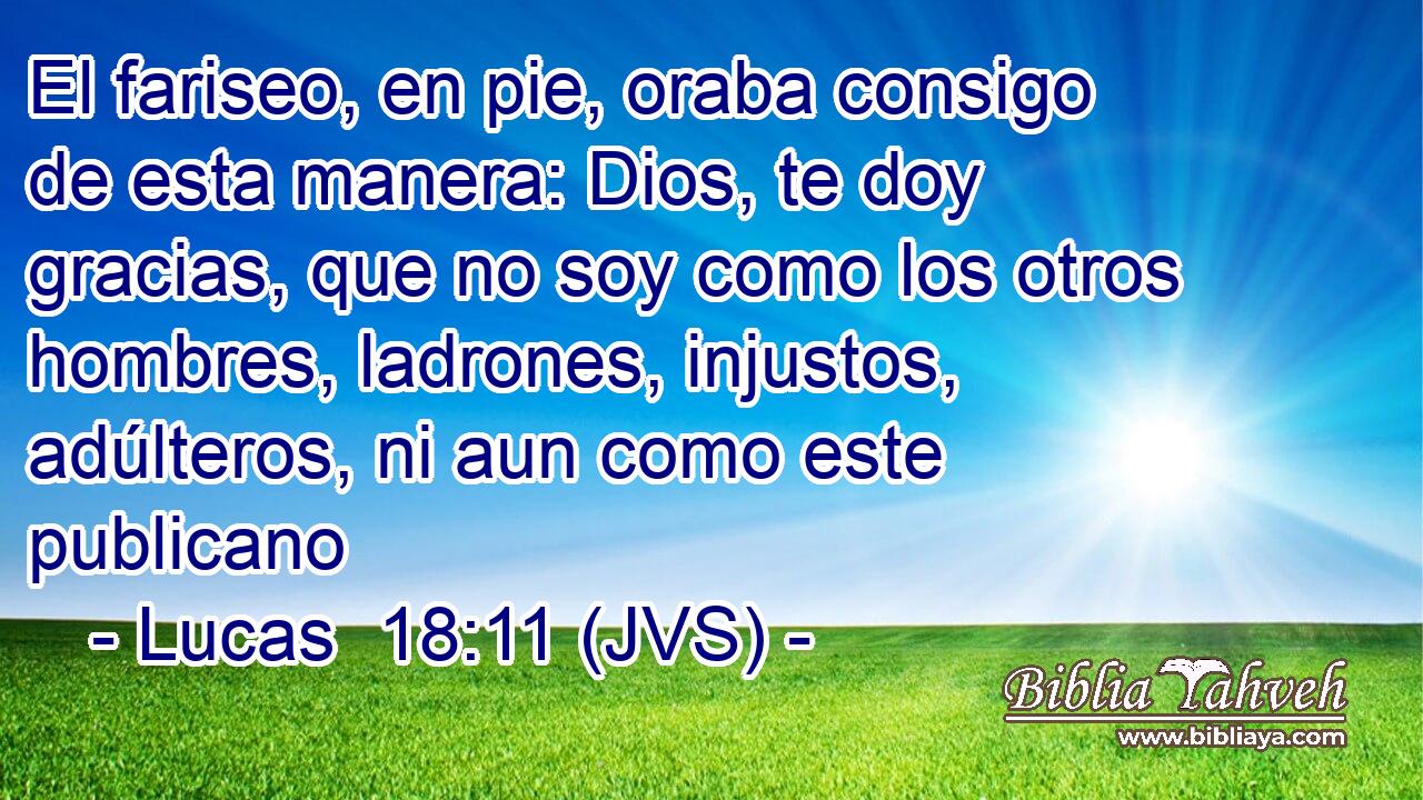 El fariseo, en pie, oraba consigo de esta manera: Dios, te doy gracias, que no soy como los otros hombres, ladrones, injustos, adúlteros, ni aun como este publicano